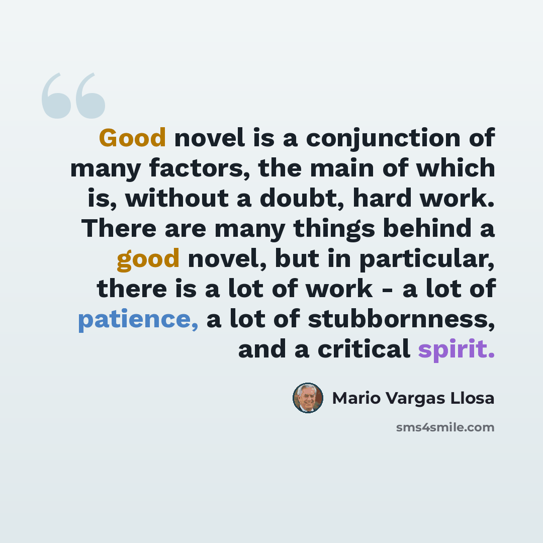 “Good novel is a conjunction of many factors, the main of which is, without a doubt, hard work. There are many things behind a good novel, but in particular, there is a lot of work - a lot of patience, a lot of stubbornness, and a critical spirit.” quote by Mario Vargas Llosa