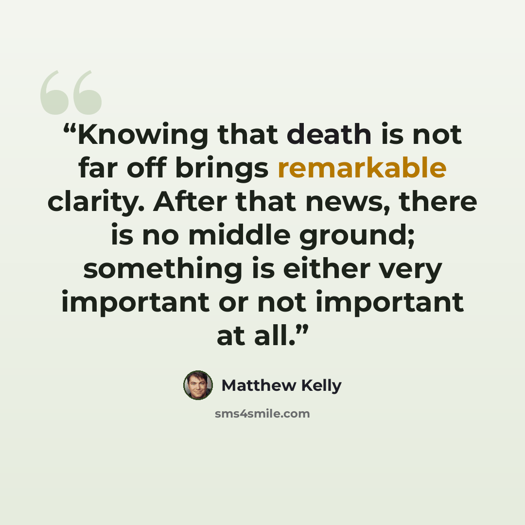 “Knowing that death is not far off brings remarkable clarity. After that news, there is no middle ground; something is either very important or not important at all.” quote by Matthew Kelly