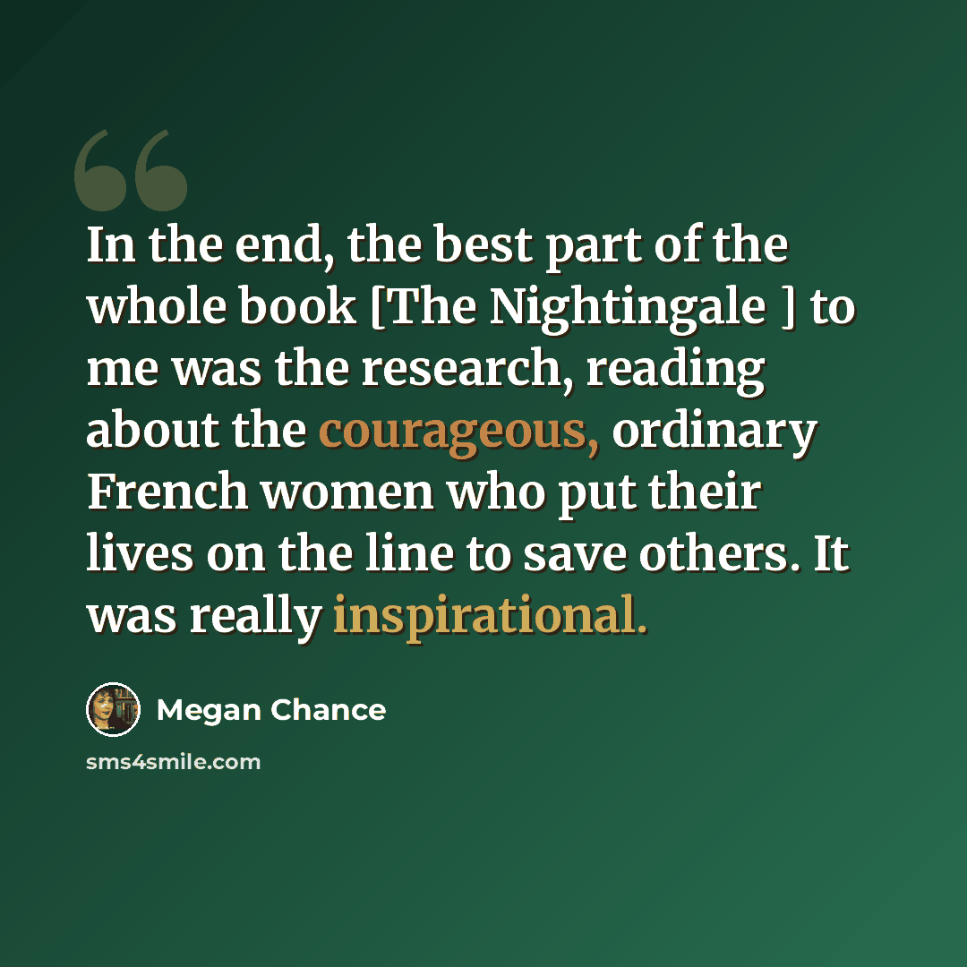 “In the end, the best part of the whole book [The Nightingale ] to me was the research, reading about the courageous, ordinary French women who put their lives on the line to save others. It was really inspirational.” quote by Megan Chance