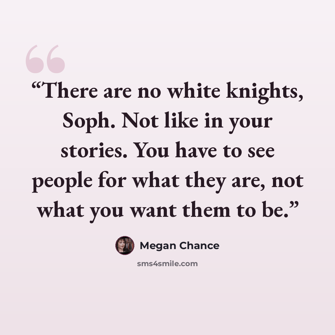 “There are no white knights, Soph. Not like in your stories. You have to see people for what they are, not what you want them to be.” quote by Megan Chance