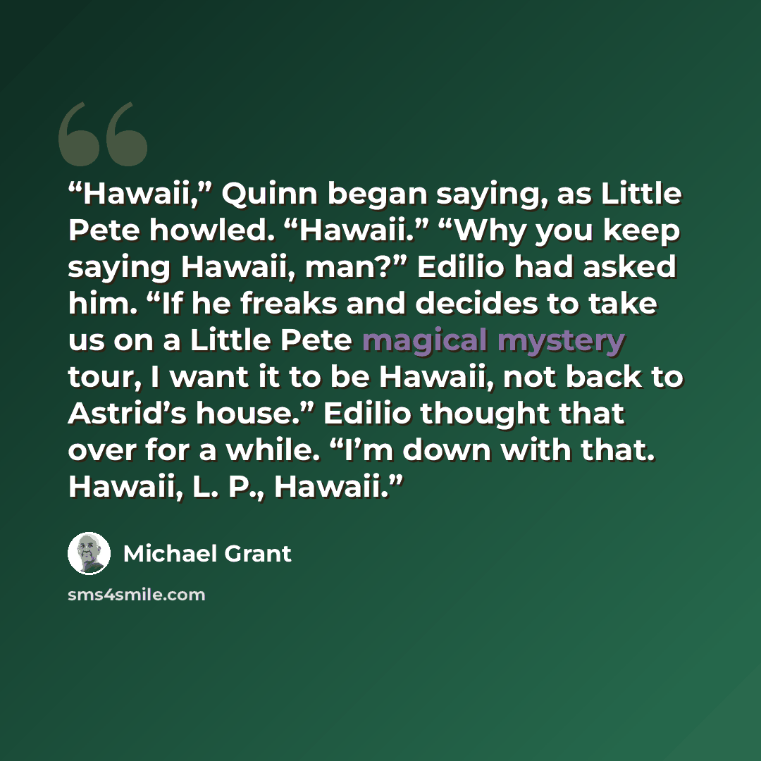 “Hawaii,” Quinn began saying, as Little Pete howled. “Hawaii.” “Why you keep saying Hawaii, man?” Edilio had asked him. “If he freaks and decides to take us on a Little Pete magical mystery tour, I want it to be Hawaii, not back to Astrid’s house.” Edilio thought that over for a while. “I’m down…” quote by Michael Grant