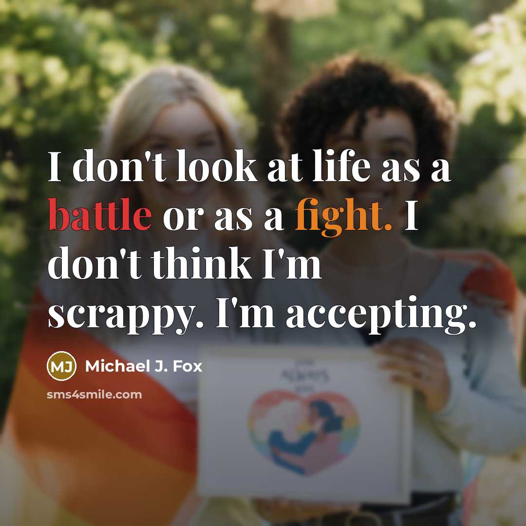 “I don't look at life as a battle or as a fight. I don't think I'm scrappy. I'm accepting.” quote by Michael J. Fox