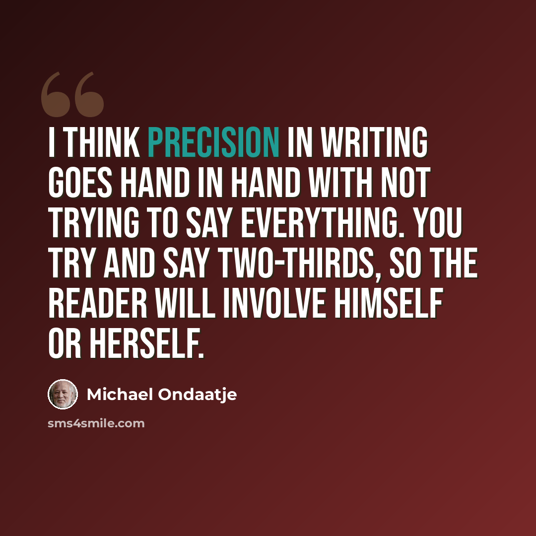 “I think precision in writing goes hand in hand with not trying to say everything. You try and say two-thirds, so the reader will involve himself or herself.” quote by Michael Ondaatje