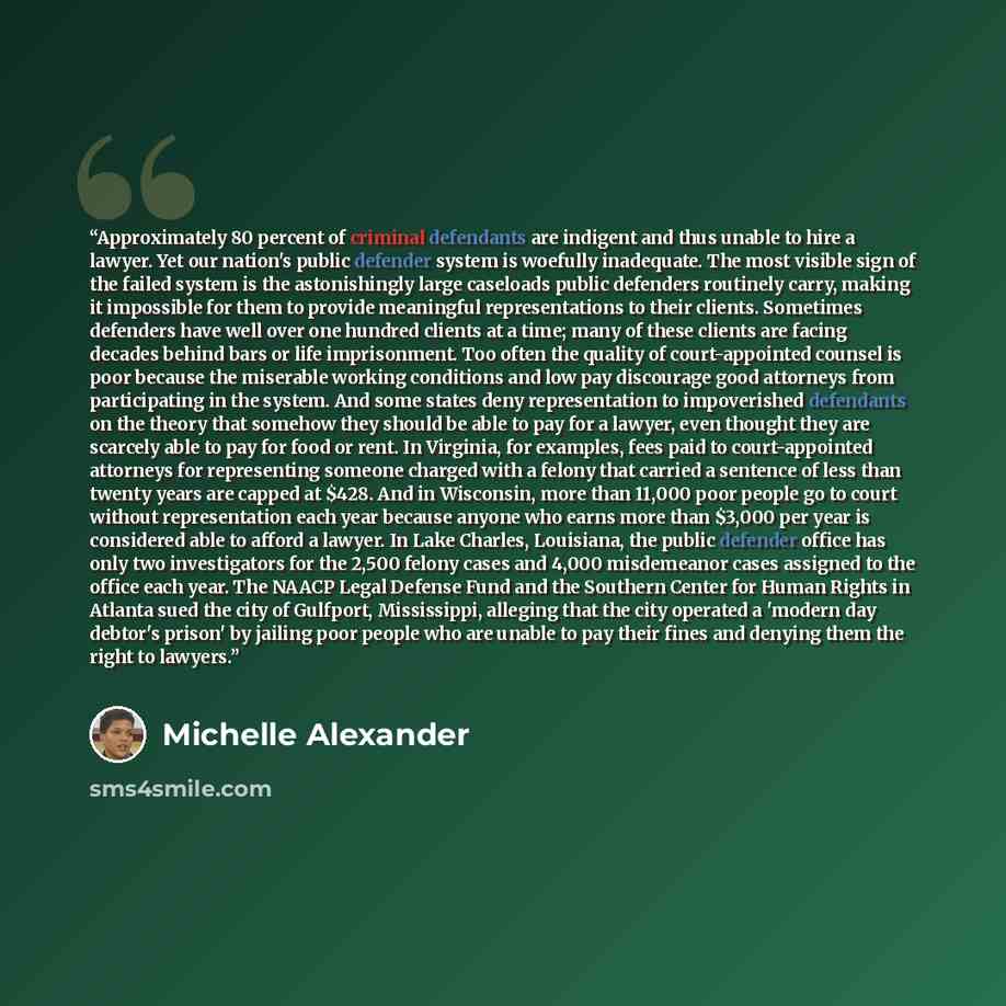 “Approximately 80 percent of criminal defendants are indigent and thus unable to hire a lawyer. Yet our nation's public defender system is woefully inadequate. The most visible sign of the failed system is the astonishingly large caseloads public defenders routinely carry, making it impossible for…” quote by Michelle Alexander