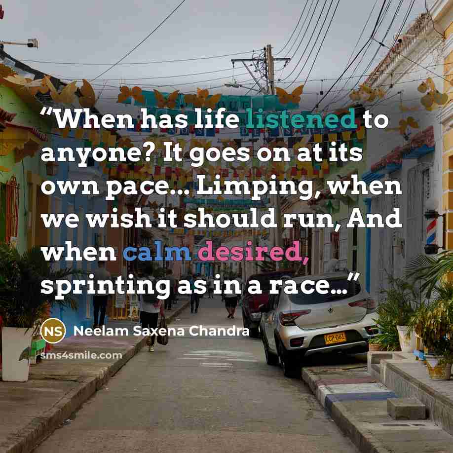 “When has life listened to anyone? It goes on at its own pace... Limping, when we wish it should run, And when calm desired, sprinting as in a race…” quote by Neelam Saxena Chandra