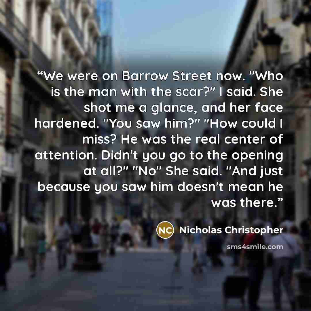 “We were on Barrow Street now. "Who is the man with the scar?" I said. She shot me a glance, and her face hardened. "You saw him?" "How could I miss? He was the real center of attention. Didn't you go to the opening at all?" "No" She said. "And just because you saw him doesn't mean he was there.” quote by Nicholas Christopher