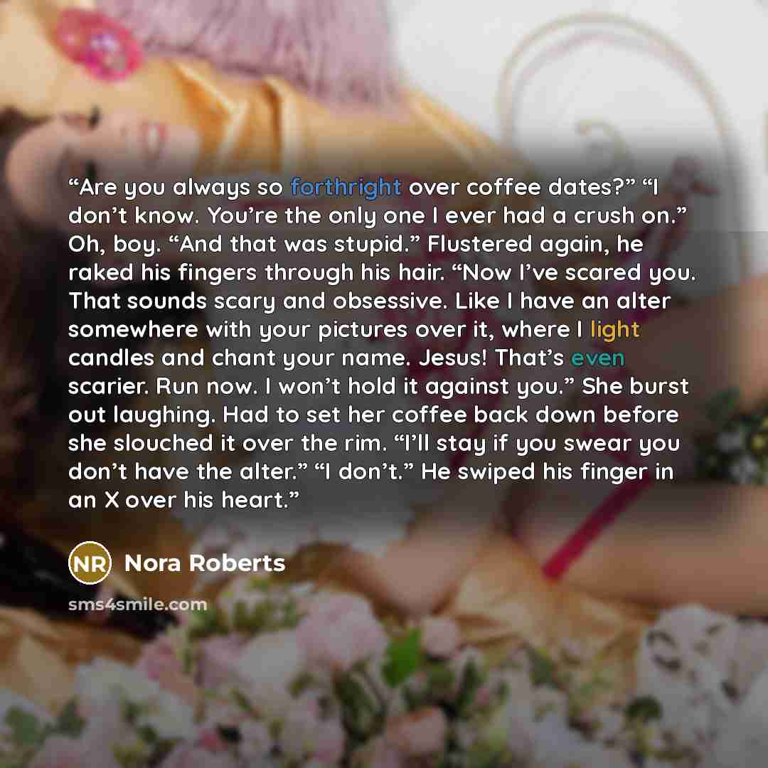 “Are you always so forthright over coffee dates?” “I don’t know. You’re the only one I ever had a crush on.” Oh, boy. “And that was stupid.” Flustered again, he raked his fingers through his hair. “Now I’ve scared you. That sounds scary and obsessive. Like I have an alter somewhere with your…” quote by Nora Roberts