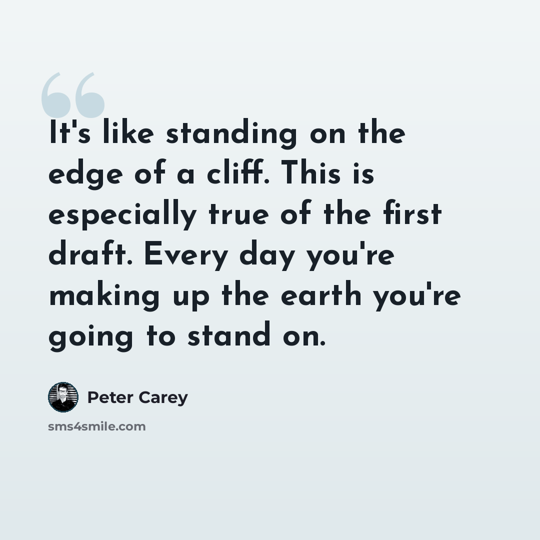 “It's like standing on the edge of a cliff. This is especially true of the first draft. Every day you're making up the earth you're going to stand on.” quote by Peter Carey
