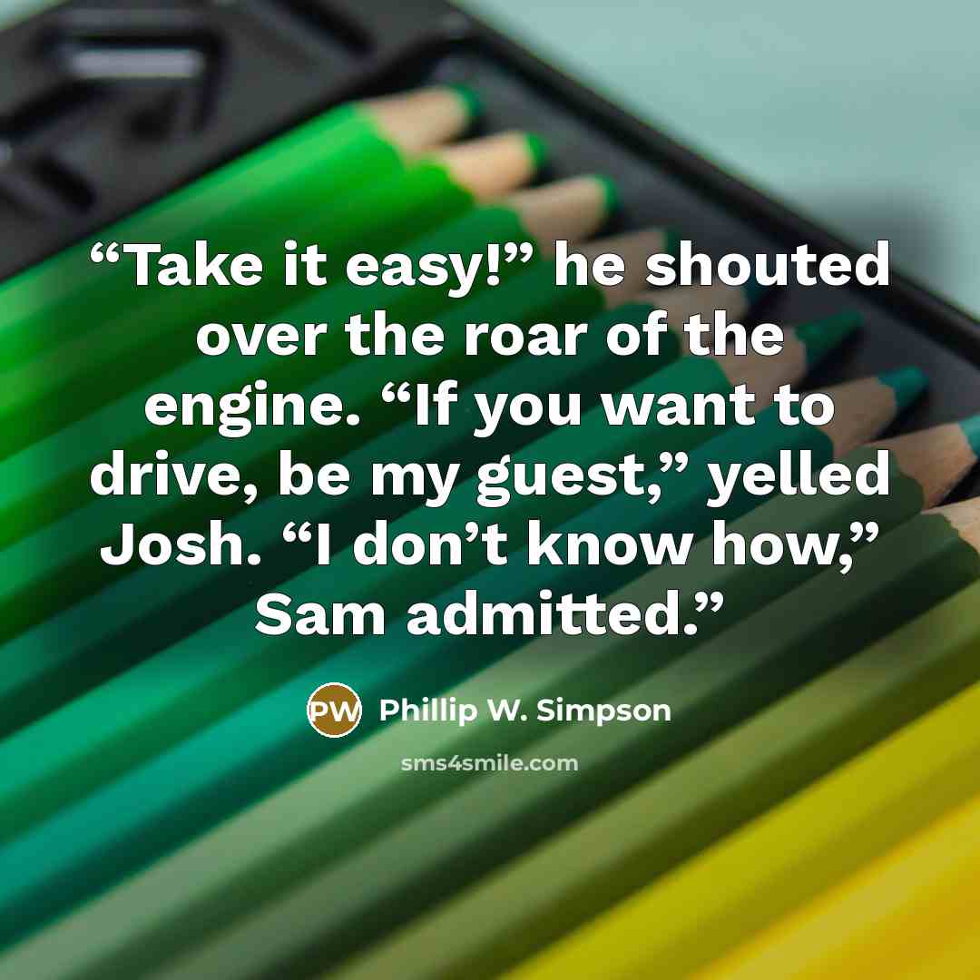 “Take it easy!” he shouted over the roar of the engine. “If you want to drive, be my guest,” yelled Josh. “I don’t know how,” Sam admitted.” quote by Phillip W. Simpson