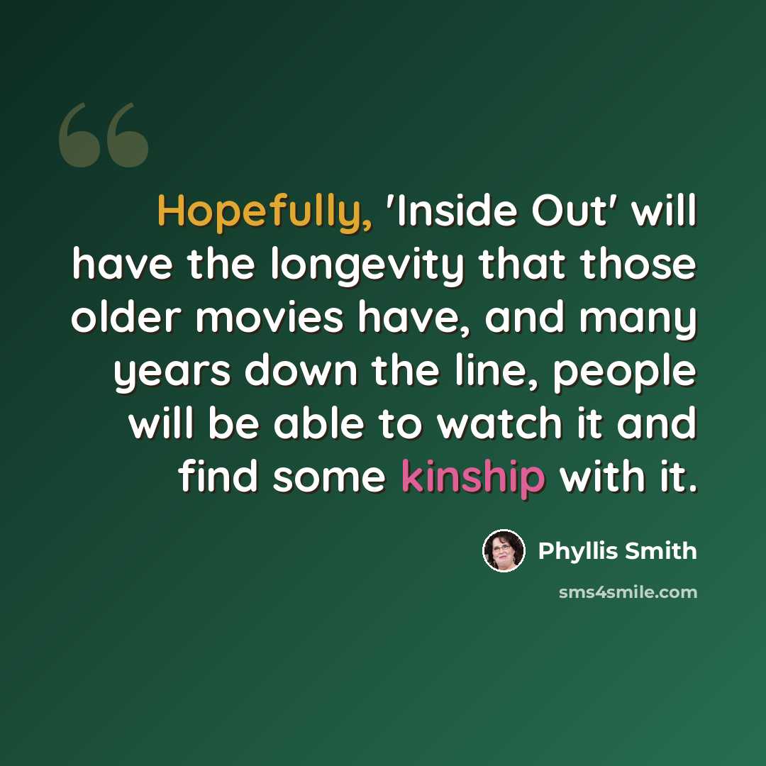 “Hopefully, 'Inside Out' will have the longevity that those older movies have, and many years down the line, people will be able to watch it and find some kinship with it.” quote by Phyllis Smith