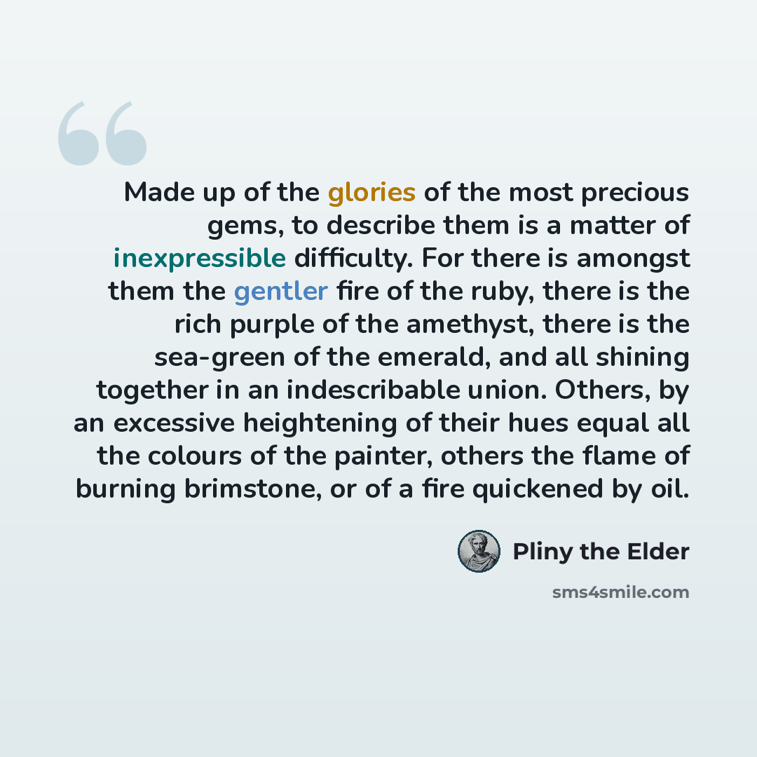 “Made up of the glories of the most precious gems, to describe them is a matter of inexpressible difficulty. For there is amongst them the gentler fire of the ruby, there is the rich purple of the amethyst, there is the sea-green of the emerald, and all shining together in an indescribable union…” quote by Pliny the Elder