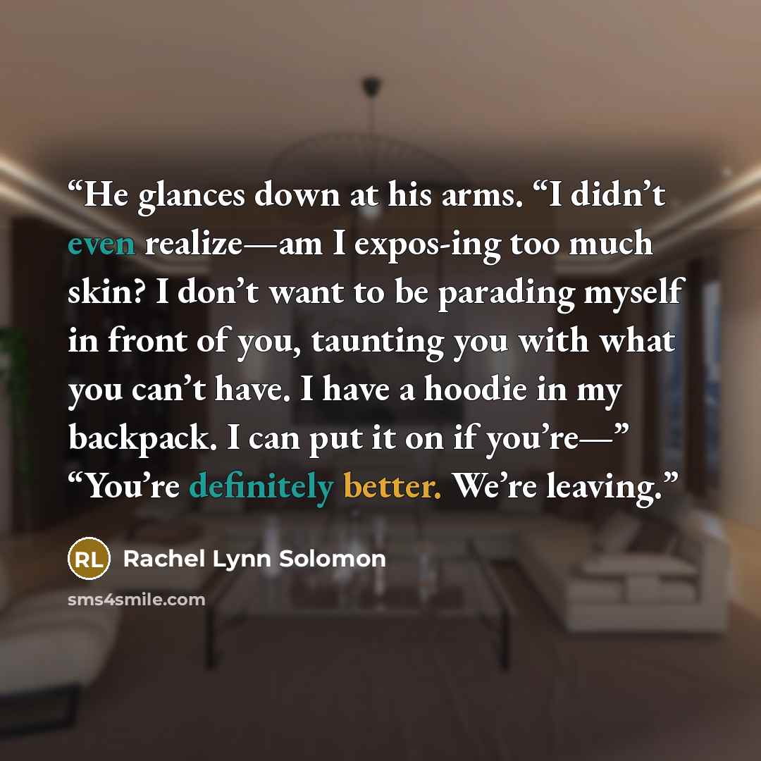 “He glances down at his arms. “I didn’t even realize—am I expos-ing too much skin? I don’t want to be parading myself in front of you, taunting you with what you can’t have. I have a hoodie in my backpack. I can put it on if you’re—” “You’re definitely better. We’re leaving.” quote by Rachel Lynn Solomon