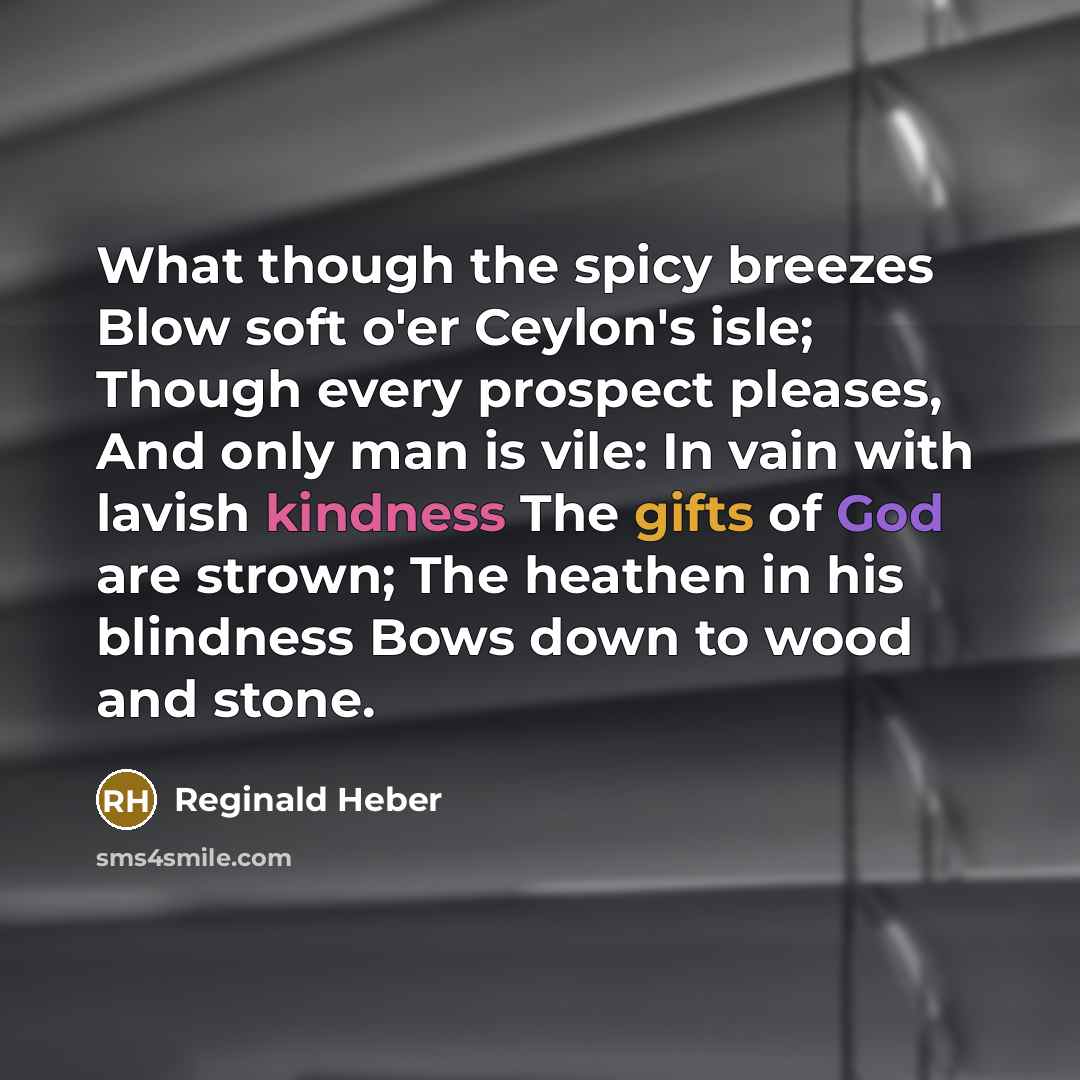 “What though the spicy breezes Blow soft o'er Ceylon's isle; Though every prospect pleases, And only man is vile: In vain with lavish kindness The gifts of God are strown; The heathen in his blindness Bows down to wood and stone.” quote by Reginald Heber