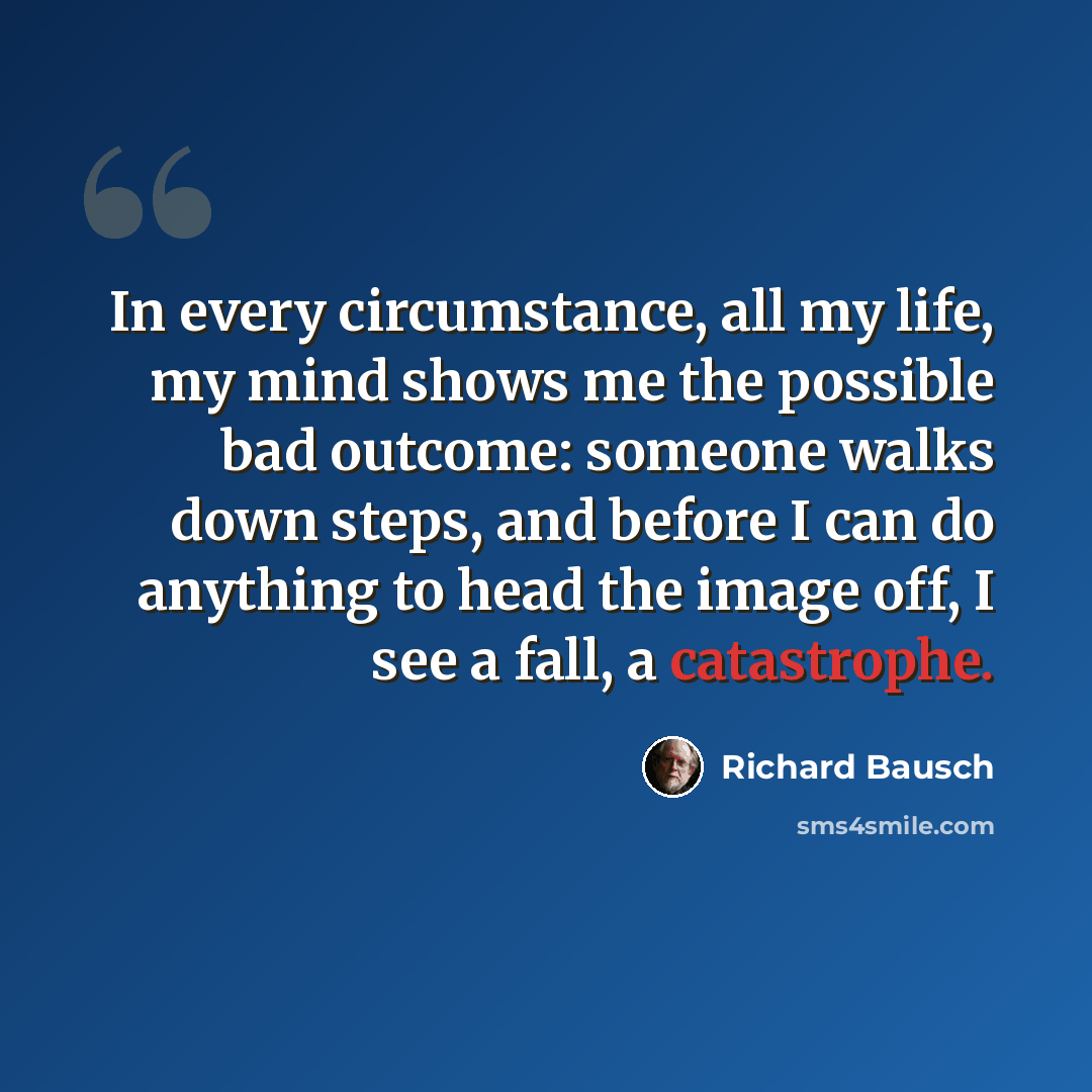 “In every circumstance, all my life, my mind shows me the possible bad outcome: someone walks down steps, and before I can do anything to head the image off, I see a fall, a catastrophe.” quote by Richard Bausch