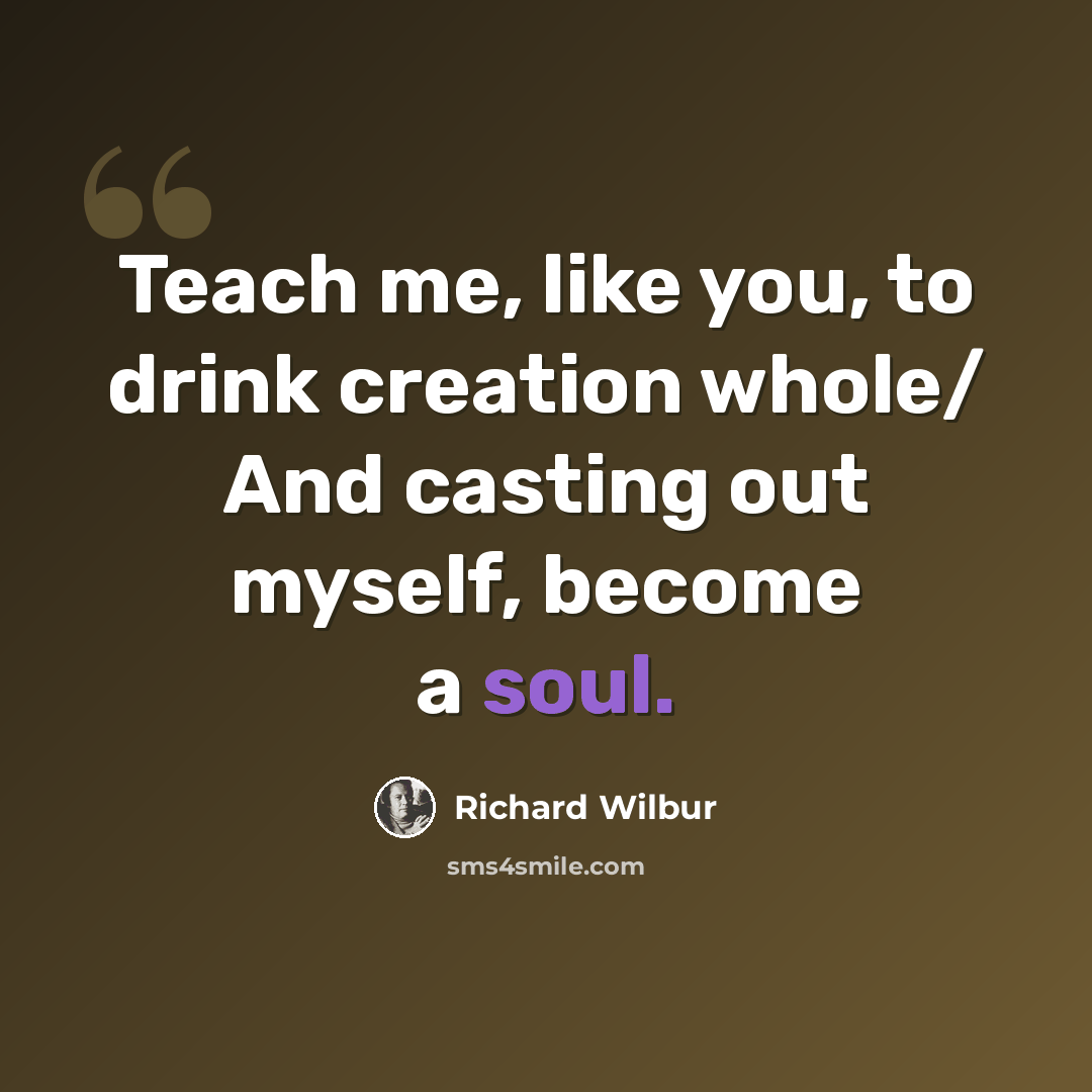 “Teach me, like you, to drink creation whole/ And casting out myself, become a soul.” quote by Richard Wilbur