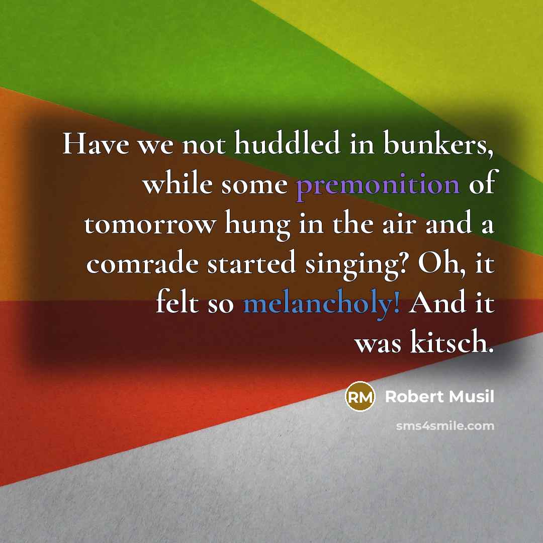 “Have we not huddled in bunkers, while some premonition of tomorrow hung in the air and a comrade started singing? Oh, it felt so melancholy! And it was kitsch.” quote by Robert Musil