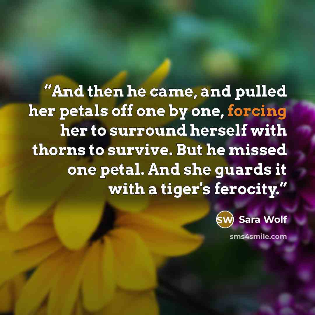 “And then he came, and pulled her petals off one by one, forcing her to surround herself with thorns to survive. But he missed one petal. And she guards it with a tiger's ferocity.” quote by Sara Wolf