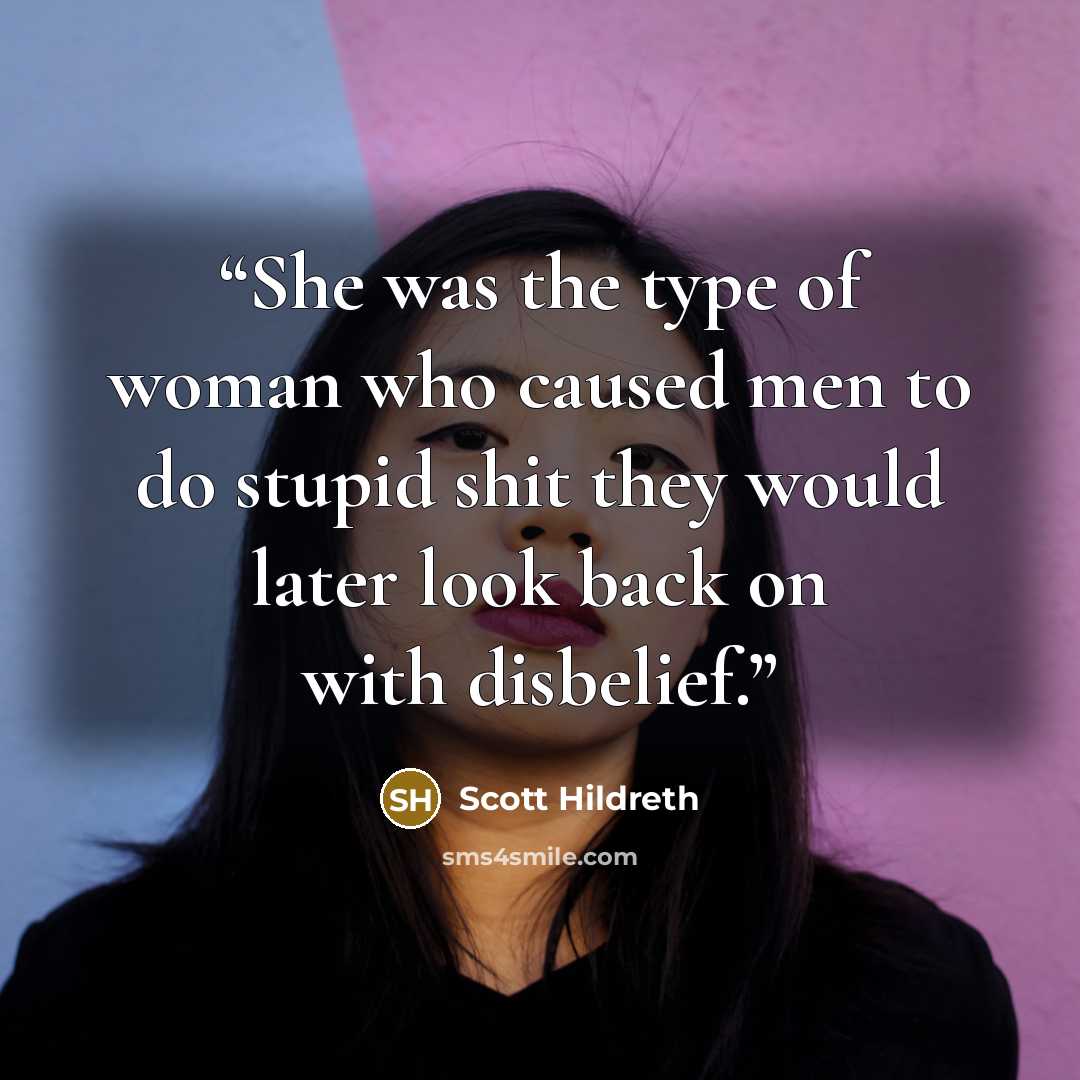 “She was the type of woman who caused men to do stupid shit they would later look back on with disbelief.” quote by Scott Hildreth
