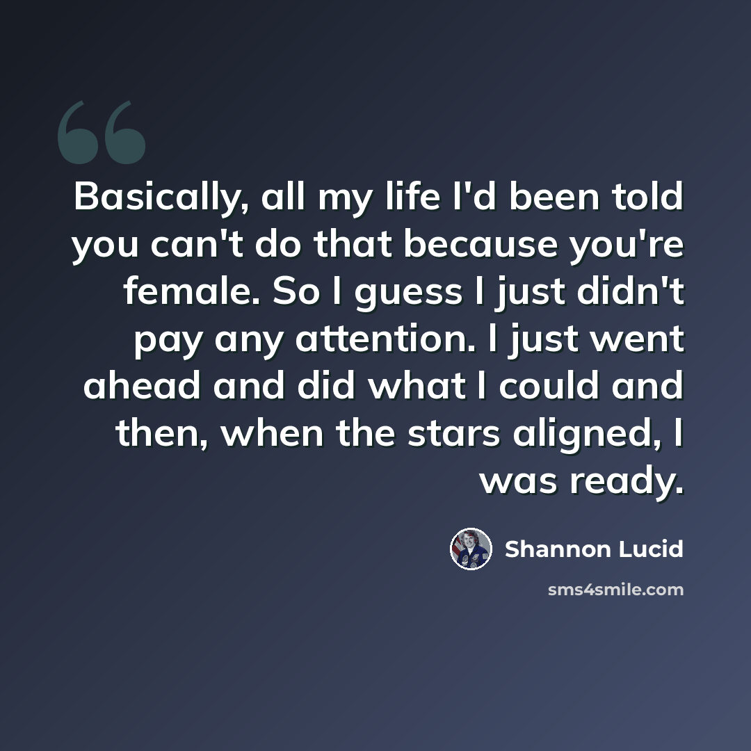 “Basically, all my life I'd been told you can't do that because you're female. So I guess I just didn't pay any attention. I just went ahead and did what I could and then, when the stars aligned, I was ready.” quote by Shannon Lucid
