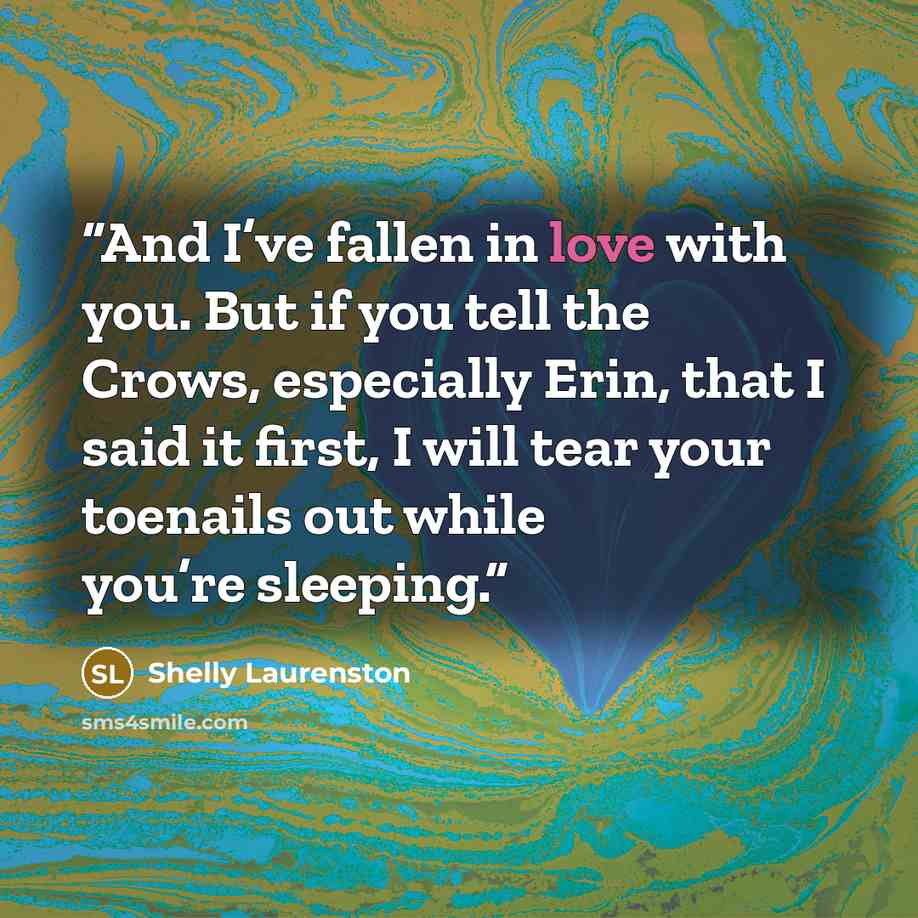 “And I’ve fallen in love with you. But if you tell the Crows, especially Erin, that I said it first, I will tear your toenails out while you’re sleeping.” quote by Shelly Laurenston