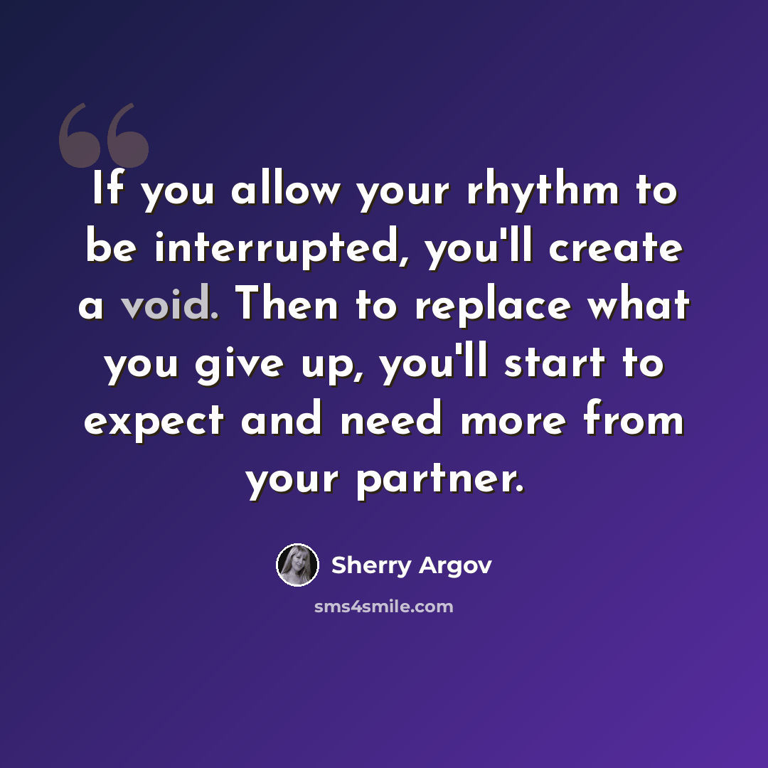 “If you allow your rhythm to be interrupted, you'll create a void. Then to replace what you give up, you'll start to expect and need more from your partner.” quote by Sherry Argov