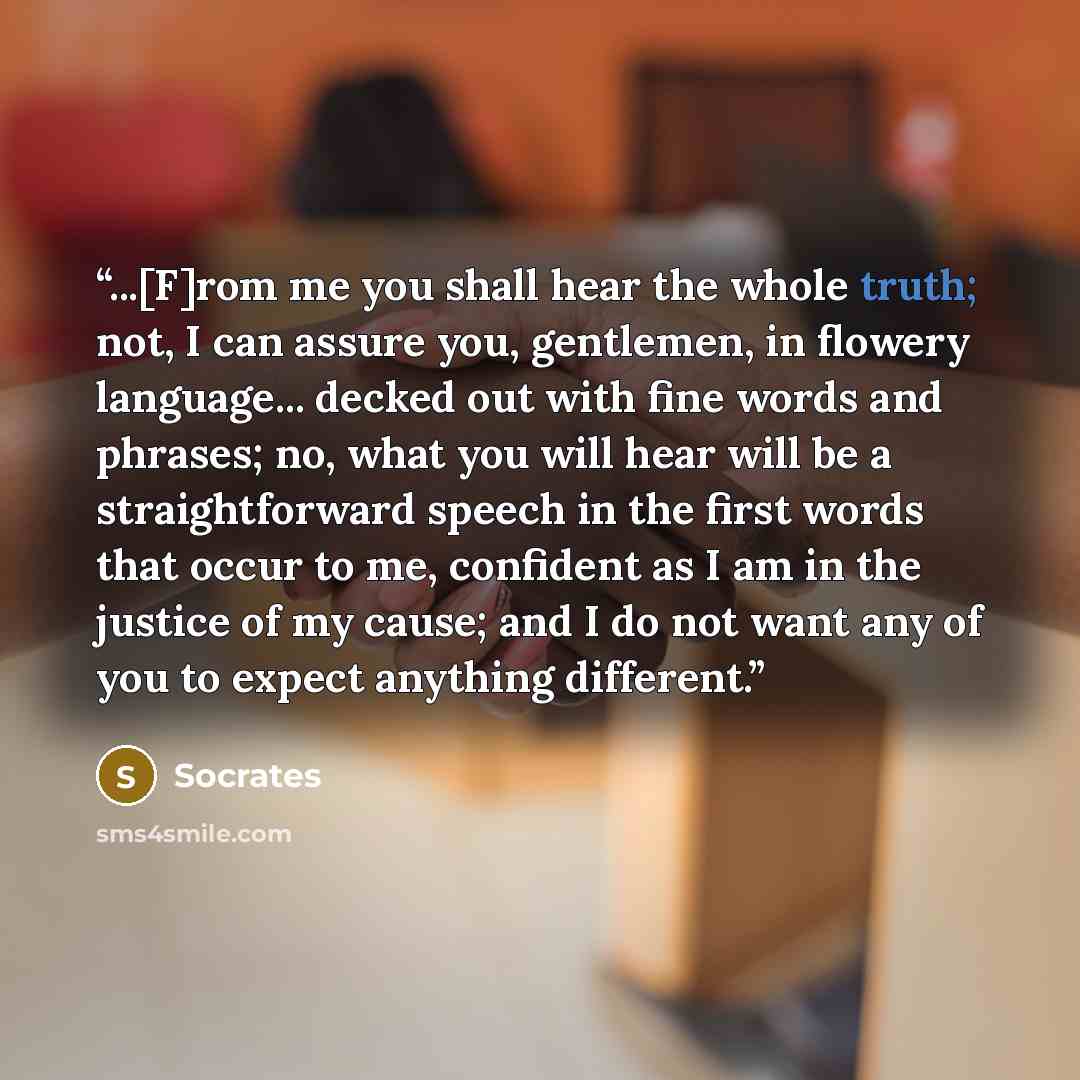 “...[F]rom me you shall hear the whole truth; not, I can assure you, gentlemen, in flowery language... decked out with fine words and phrases; no, what you will hear will be a straightforward speech in the first words that occur to me, confident as I am in the justice of my cause; and I do not want…” quote by Socrates