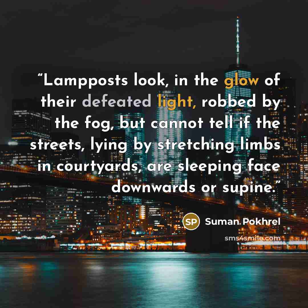 “Lampposts look, in the glow of their defeated light, robbed by the fog, but cannot tell if the streets, lying by stretching limbs in courtyards, are sleeping face downwards or supine.” quote by Suman Pokhrel