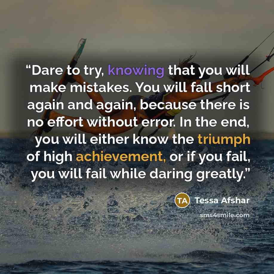 “Dare to try, knowing that you will make mistakes. You will fall short again and again, because there is no effort without error. In the end, you will either know the triumph of high achievement, or if you fail, you will fail while daring greatly.” quote by Tessa Afshar