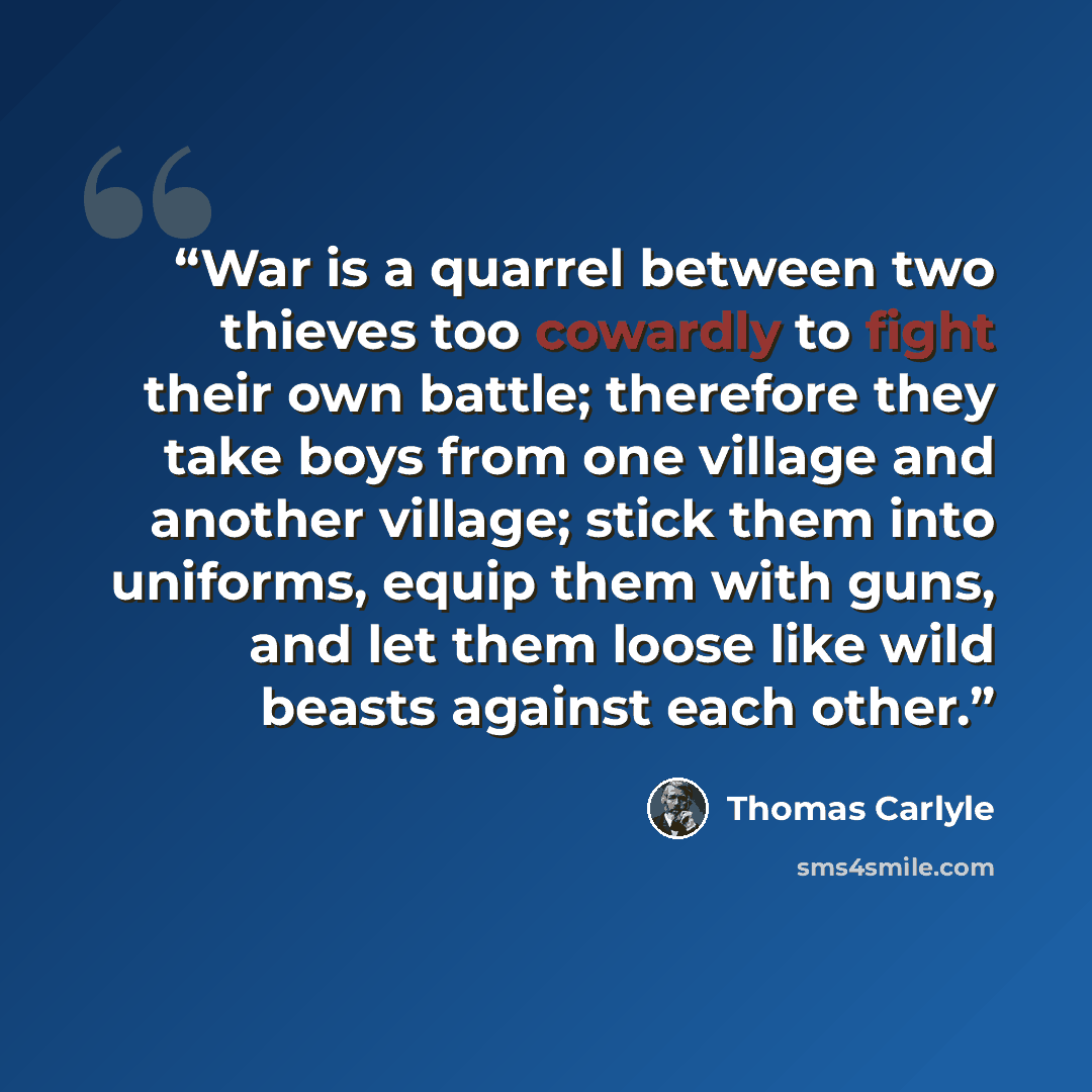 “War is a quarrel between two thieves too cowardly to fight their own battle; therefore they take boys from one village and another village; stick them into uniforms, equip them with guns, and let them loose like wild beasts against each other.” quote by Thomas Carlyle