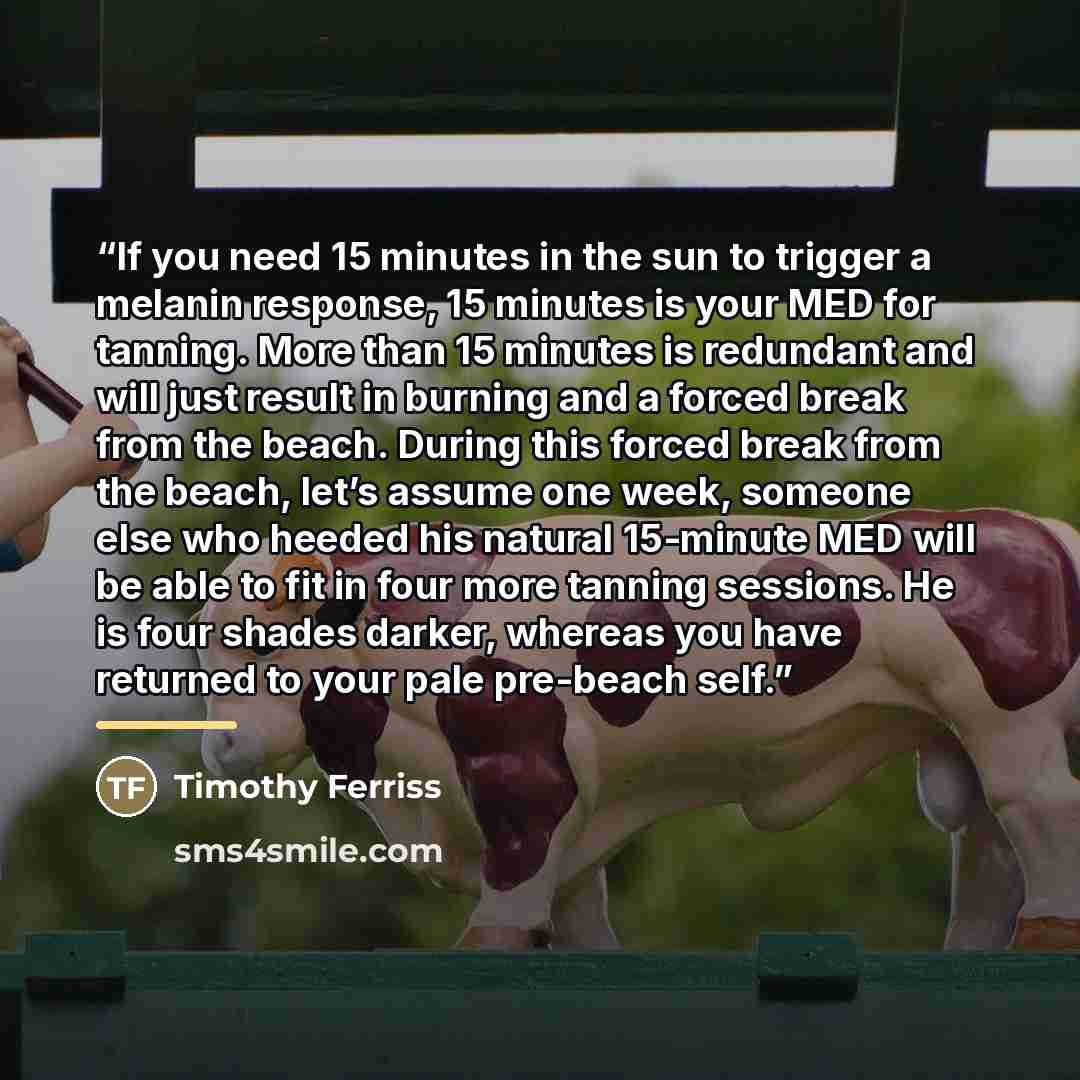 “If you need 15 minutes in the sun to trigger a melanin response, 15 minutes is your MED for tanning. More than 15 minutes is redundant and will just result in burning and a forced break from the beach. During this forced break from the beach, let’s assume one week, someone else who heeded his…” quote by Timothy Ferriss
