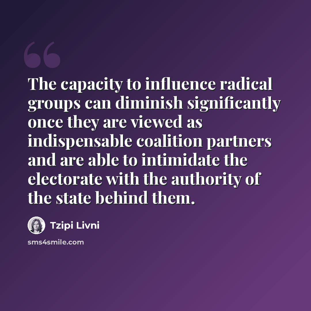 “The capacity to influence radical groups can diminish significantly once they are viewed as indispensable coalition partners and are able to intimidate the electorate with the authority of the state behind them.” quote by Tzipi Livni
