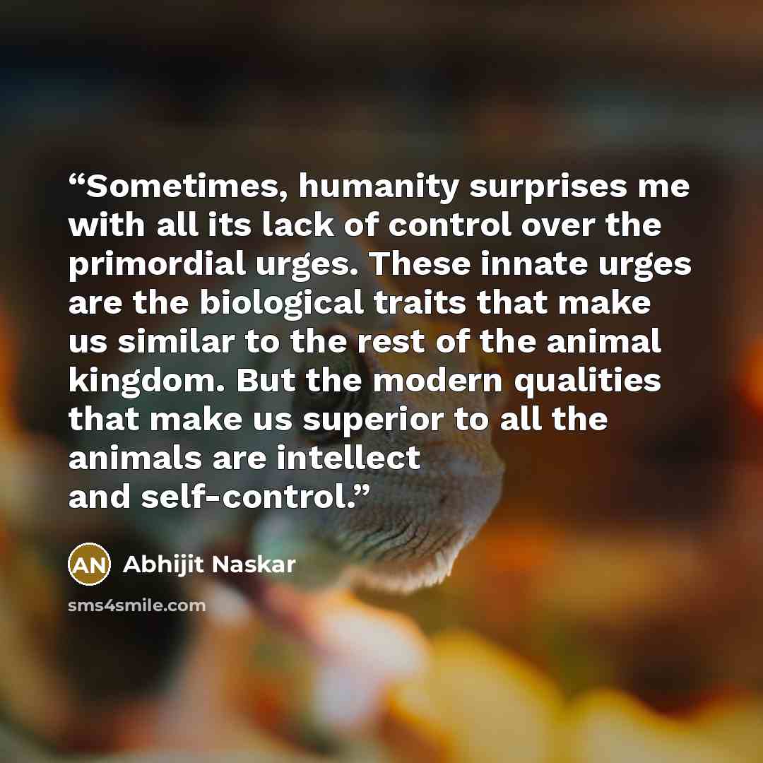 “Sometimes, humanity surprises me with all its lack of control over the primordial urges. These innate urges are the biological traits that make us similar to the rest of the animal kingdom. But the modern qualities that make us superior to all the animals are intellect and self-control.” quote by Abhijit Naskar