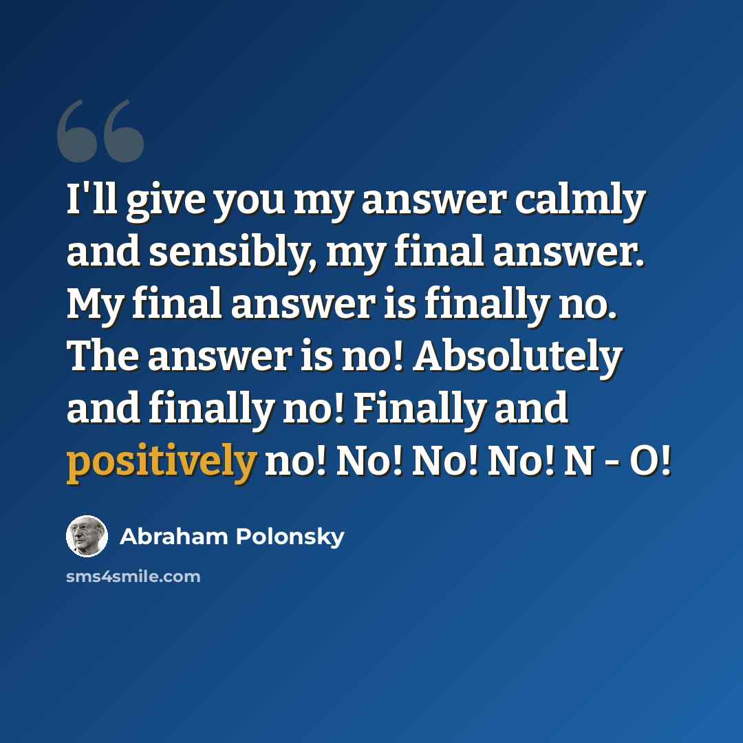 “I'll give you my answer calmly and sensibly, my final answer. My final answer is finally no. The answer is no! Absolutely and finally no! Finally and positively no! No! No! No! N - O!” quote by Abraham Polonsky