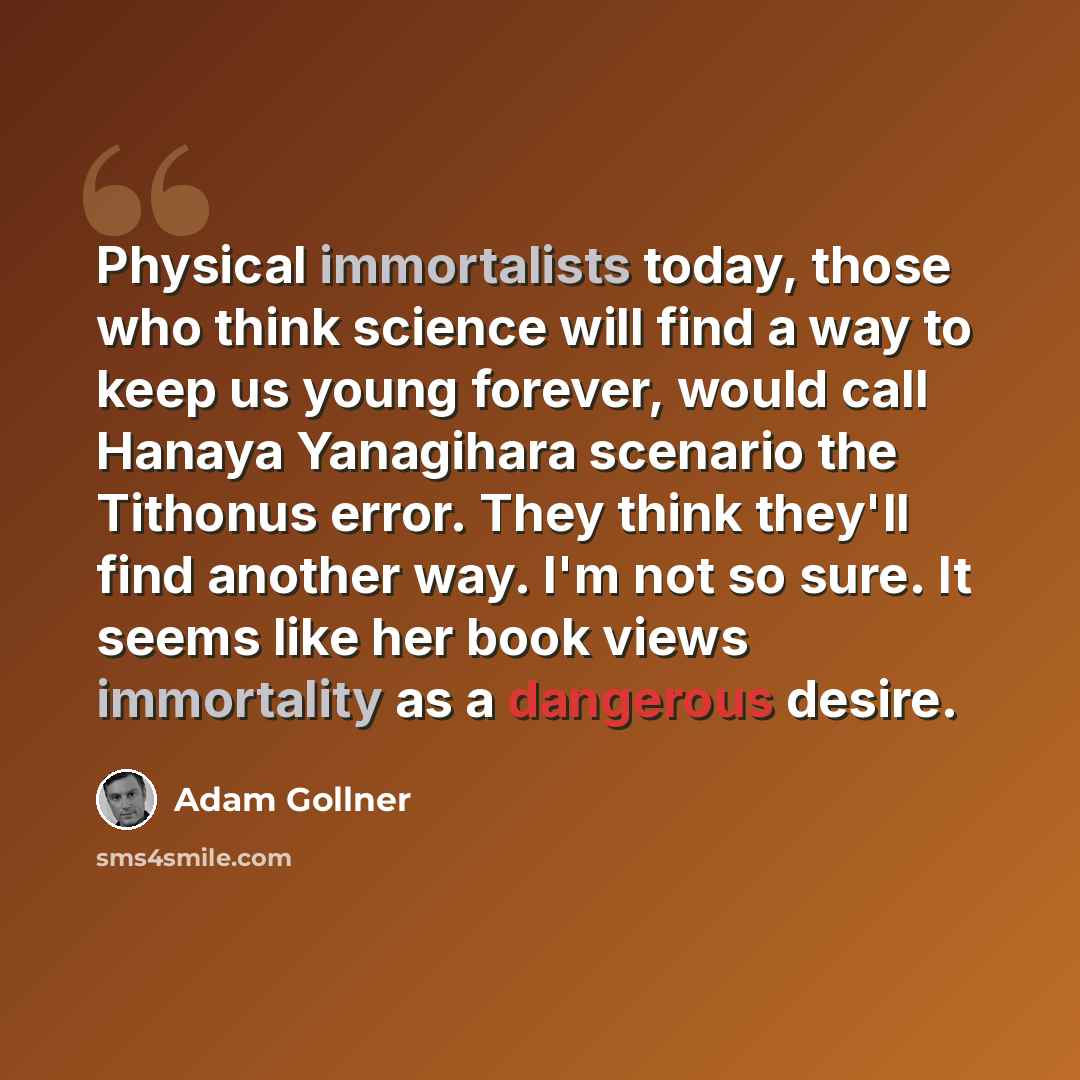 “Physical immortalists today, those who think science will find a way to keep us young forever, would call Hanaya Yanagihara scenario the Tithonus error. They think they'll find another way. I'm not so sure. It seems like her book views immortality as a dangerous desire.” quote by Adam Gollner