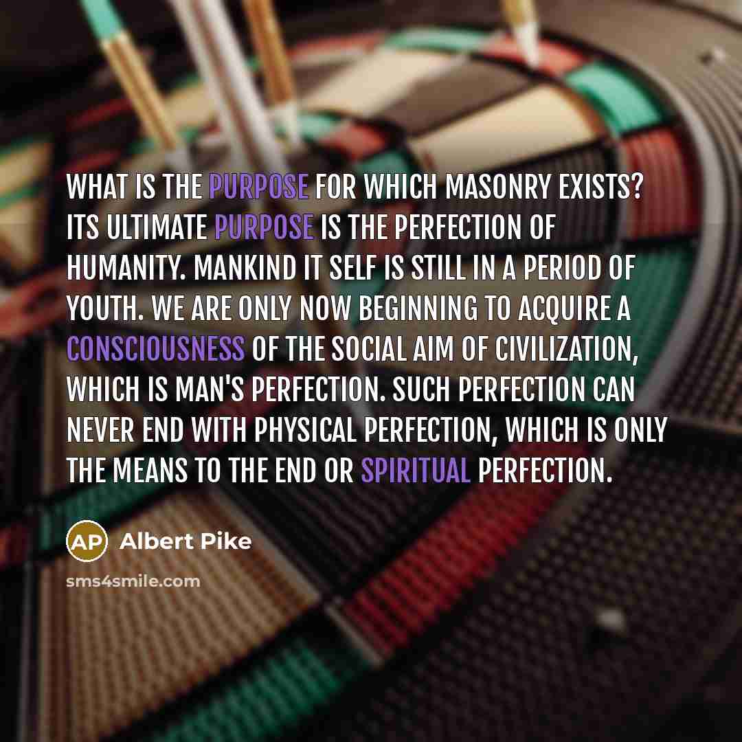 “What is the purpose for which Masonry exists? Its ultimate purpose is the perfection of humanity. Mankind it self is still in a period of youth. We are only now beginning to acquire a consciousness of the social aim of civilization, which is man's perfection. Such perfection can never end with…” quote by Albert Pike