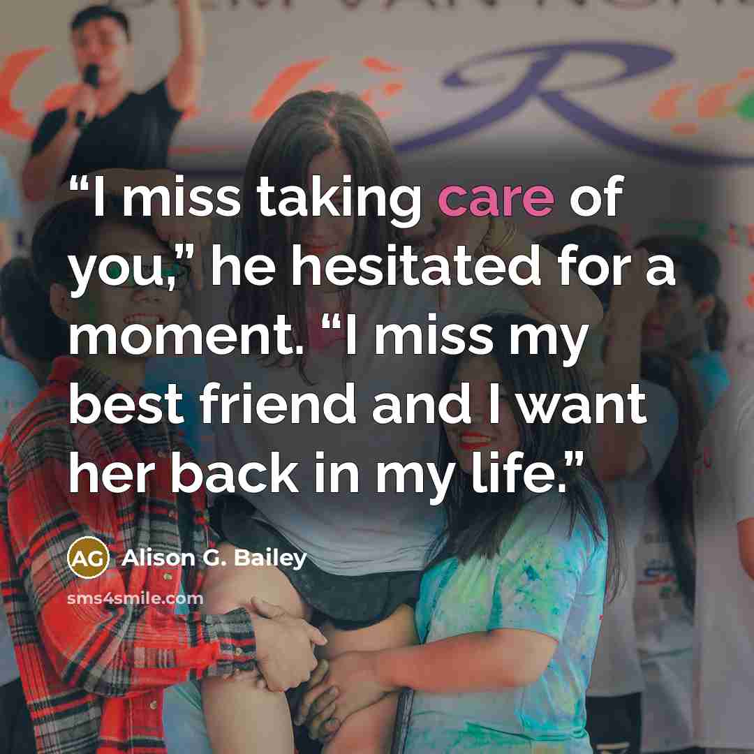 “I miss taking care of you,” he hesitated for a moment. “I miss my best friend and I want her back in my life.” quote by Alison G. Bailey