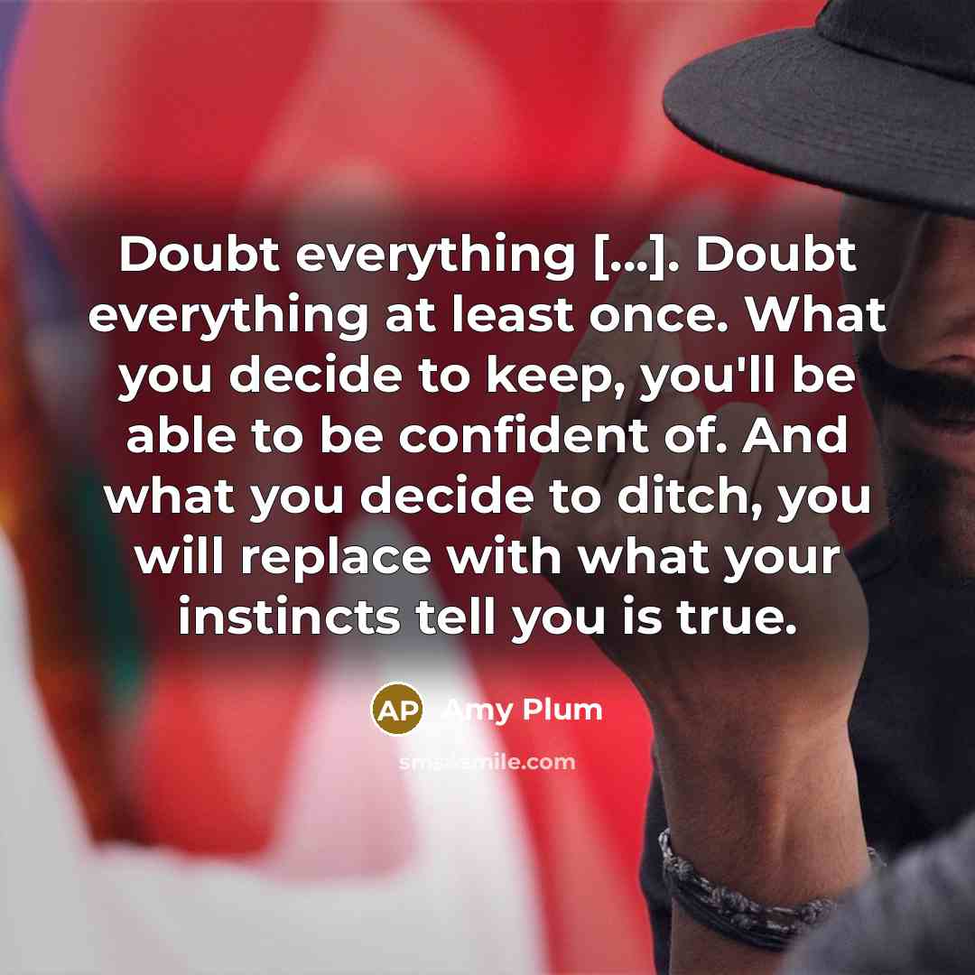 “Doubt everything [...]. Doubt everything at least once. What you decide to keep, you'll be able to be confident of. And what you decide to ditch, you will replace with what your instincts tell you is true.” quote by Amy Plum