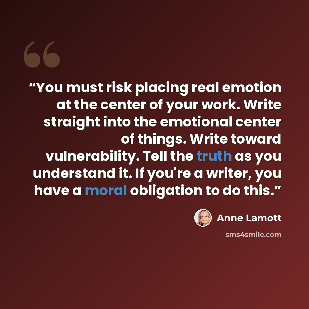 “You must risk placing real emotion at the center of your work. Write straight into the emotional center of things. Write toward vulnerability. Tell the truth as you understand it. If you're a writer, you have a moral obligation to do this.” quote by Anne Lamott