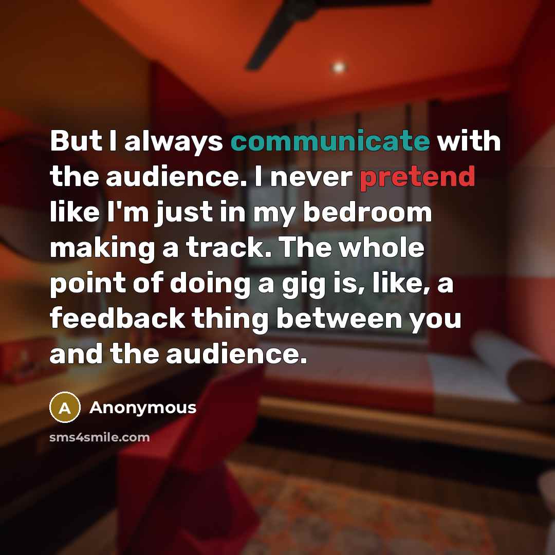 “But I always communicate with the audience. I never pretend like I'm just in my bedroom making a track. The whole point of doing a gig is, like, a feedback thing between you and the audience.” quote by Anonymous