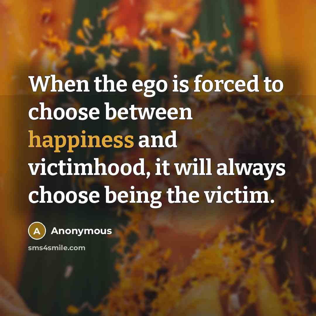 “When the ego is forced to choose between happiness and victimhood, it will always choose being the victim.” quote by Anonymous