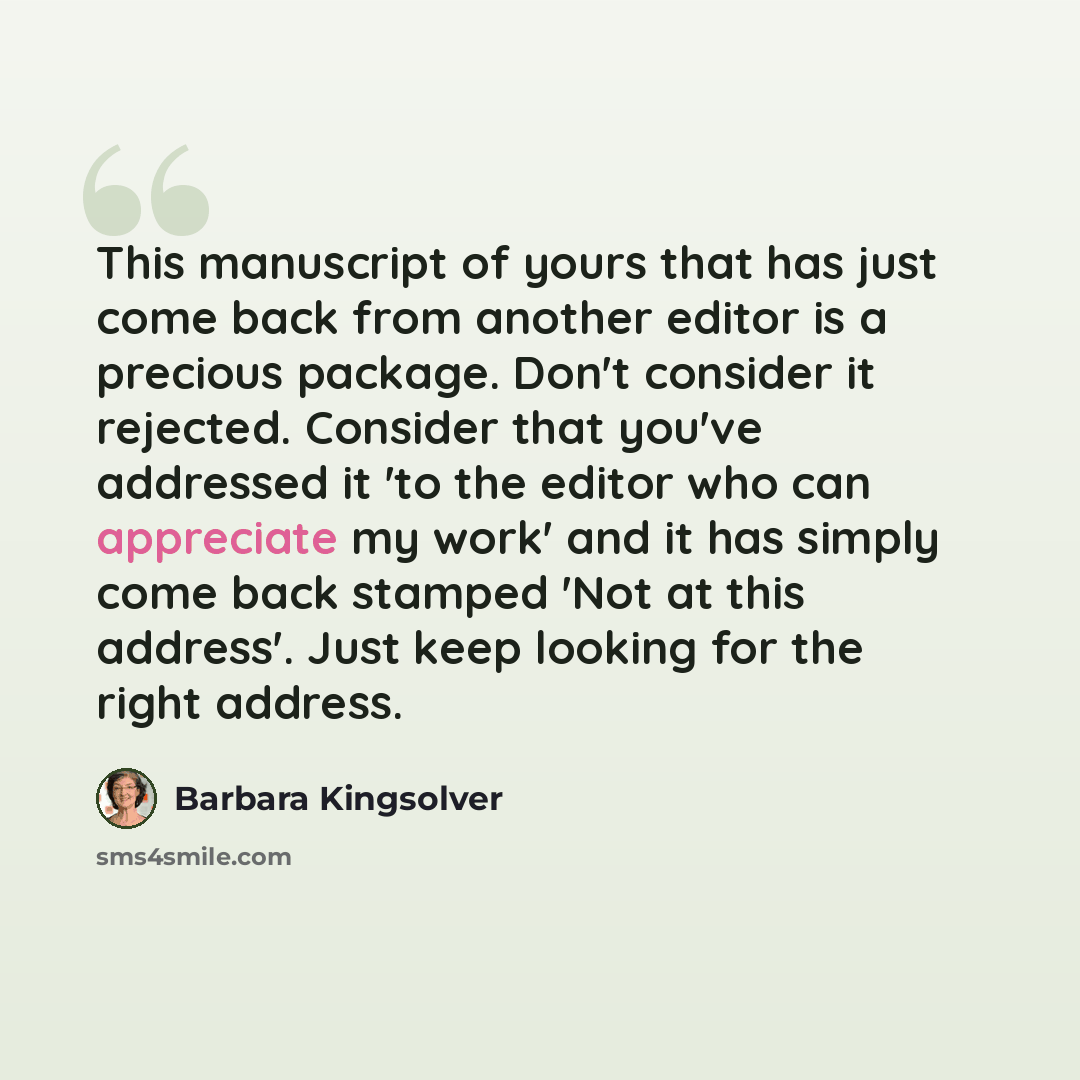 “This manuscript of yours that has just come back from another editor is a precious package. Don't consider it rejected. Consider that you've addressed it 'to the editor who can appreciate my work' and it has simply come back stamped 'Not at this address'. Just keep looking for the right address.” quote by Barbara Kingsolver