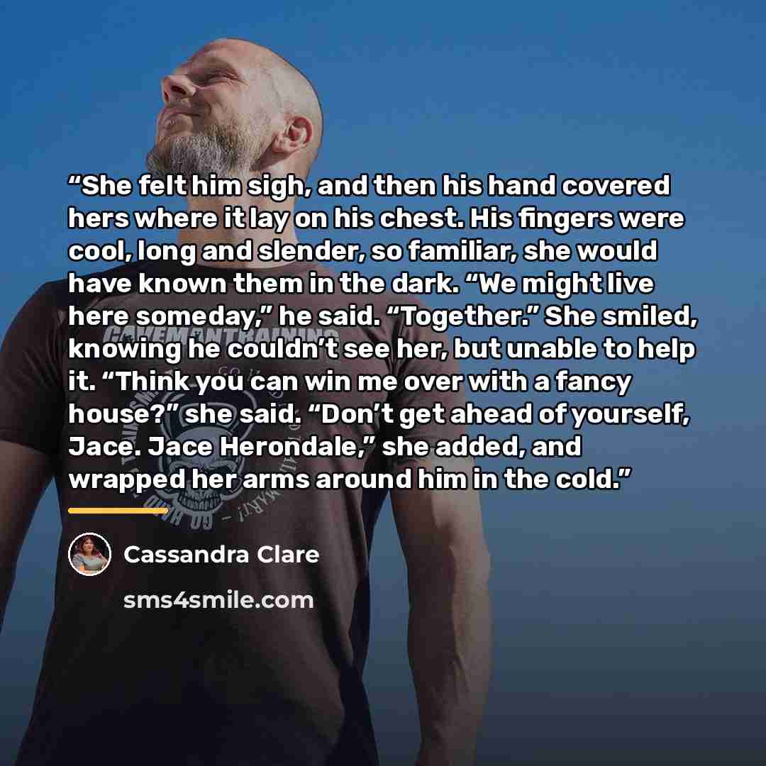 “She felt him sigh, and then his hand covered hers where it lay on his chest. His fingers were cool, long and slender, so familiar, she would have known them in the dark. “We might live here someday,” he said. “Together.” She smiled, knowing he couldn’t see her, but unable to help it. “Think you…” quote by Cassandra Clare