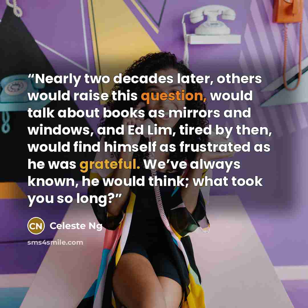 “Nearly two decades later, others would raise this question, would talk about books as mirrors and windows, and Ed Lim, tired by then, would find himself as frustrated as he was grateful. We’ve always known, he would think; what took you so long?” quote by Celeste Ng