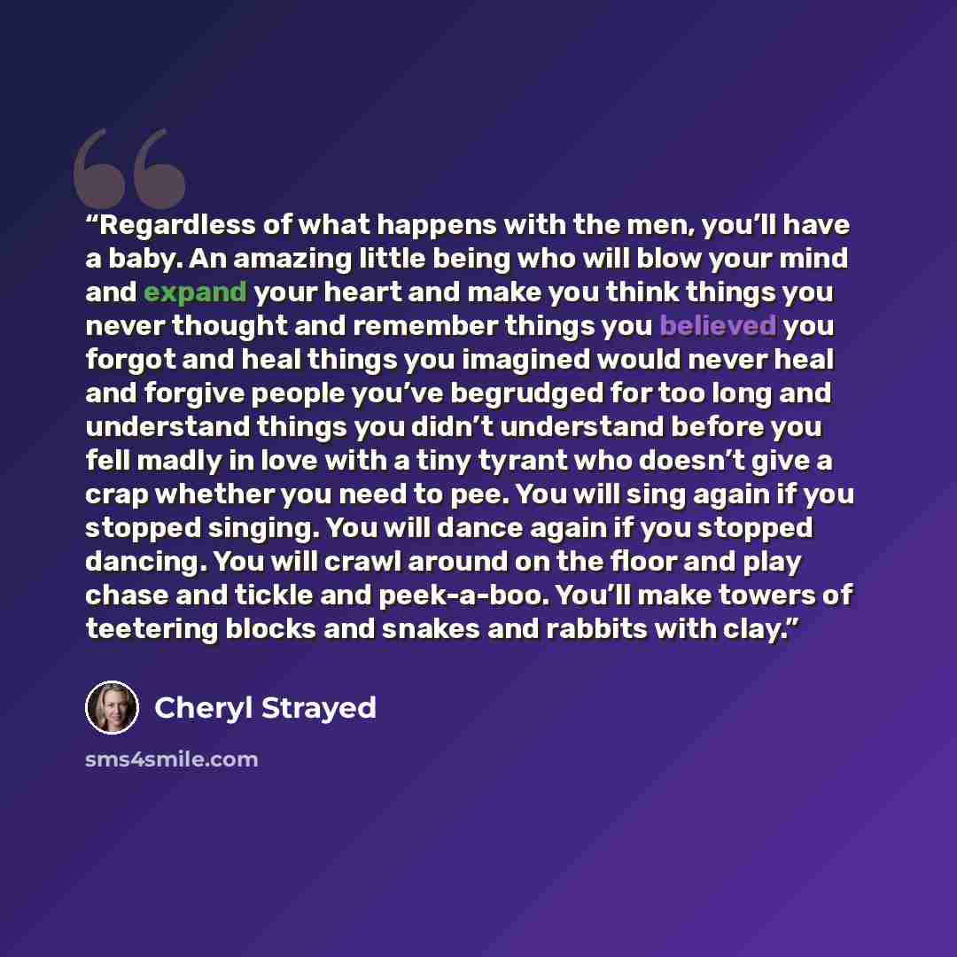 “Regardless of what happens with the men, you’ll have a baby. An amazing little being who will blow your mind and expand your heart and make you think things you never thought and remember things you believed you forgot and heal things you imagined would never heal and forgive people you’ve…” quote by Cheryl Strayed