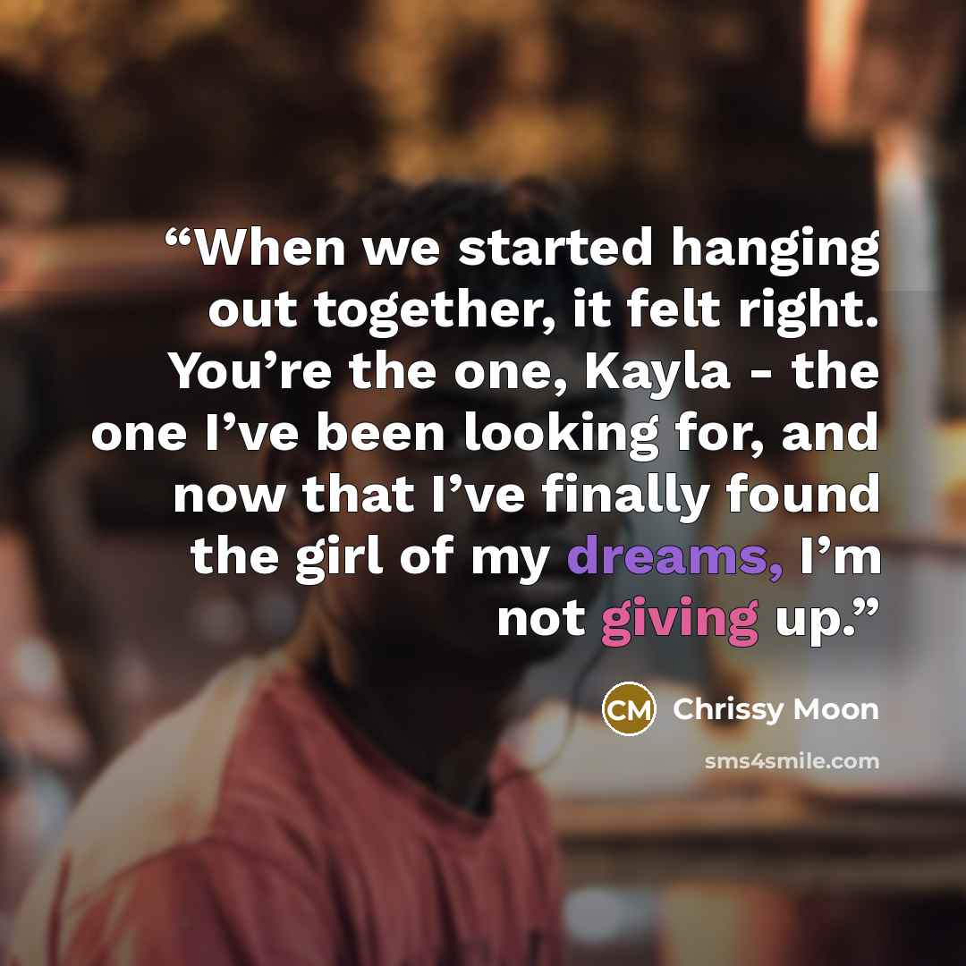 “When we started hanging out together, it felt right. You’re the one, Kayla - the one I’ve been looking for, and now that I’ve finally found the girl of my dreams, I’m not giving up.” quote by Chrissy Moon