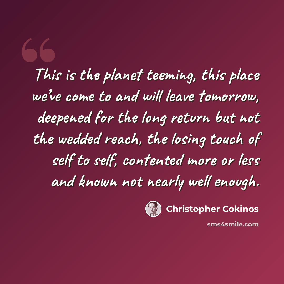 “This is the planet teeming, this place we’ve come to and will leave tomorrow, deepened for the long return but not the wedded reach, the losing touch of self to self, contented more or less and known not nearly well enough.” quote by Christopher Cokinos