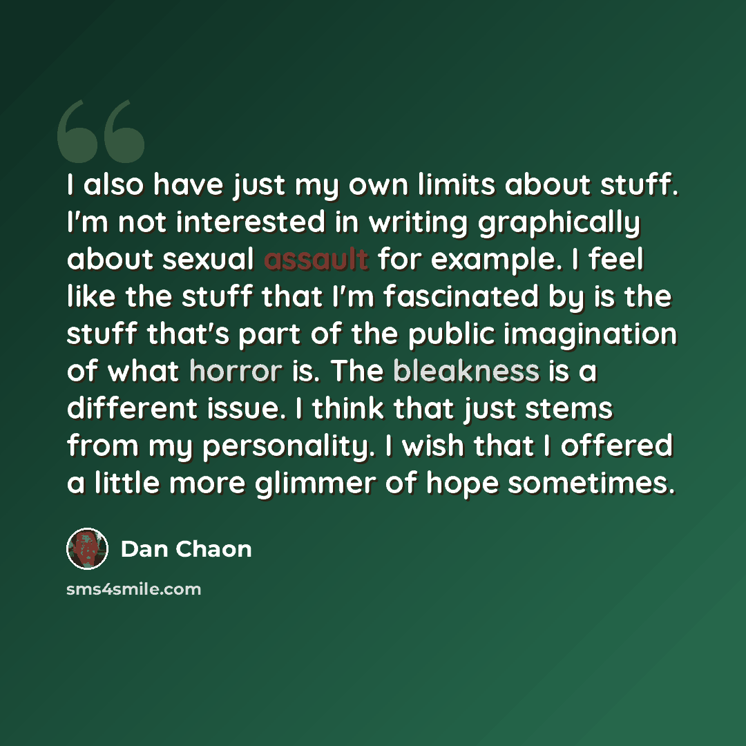 “I also have just my own limits about stuff. I'm not interested in writing graphically about sexual assault for example. I feel like the stuff that I'm fascinated by is the stuff that's part of the public imagination of what horror is. The bleakness is a different issue. I think that just stems…” quote by Dan Chaon