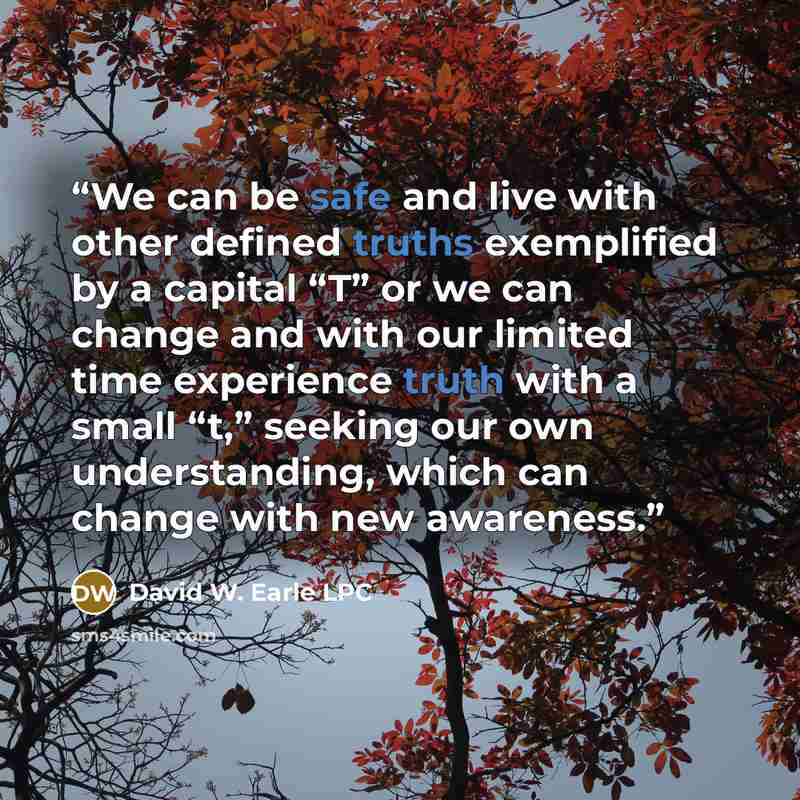 “We can be safe and live with other defined truths exemplified by a capital “T” or we can change and with our limited time experience truth with a small “t,” seeking our own understanding, which can change with new awareness.” quote by David W. Earle LPC