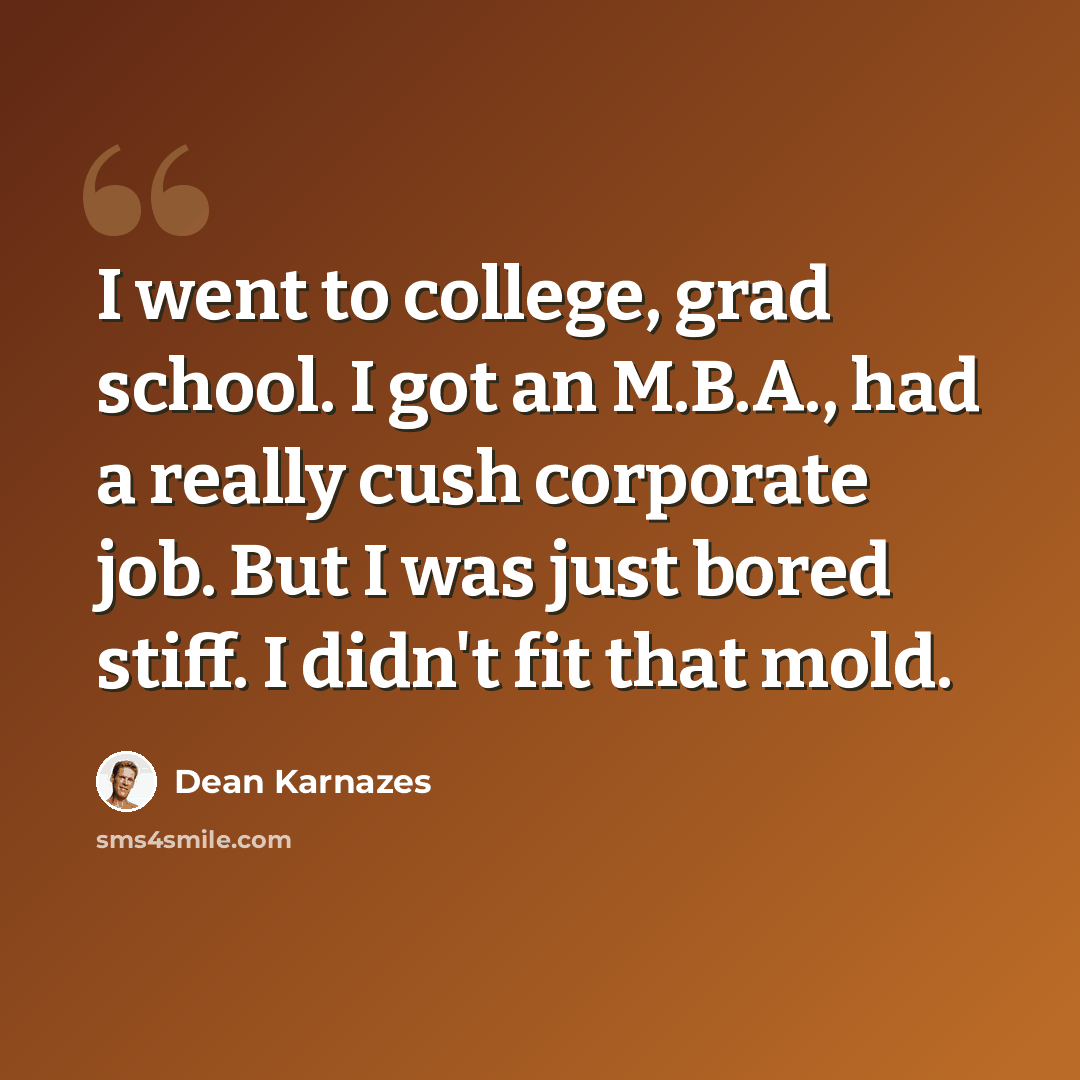 “I went to college, grad school. I got an M.B.A., had a really cush corporate job. But I was just bored stiff. I didn't fit that mold.” quote by Dean Karnazes