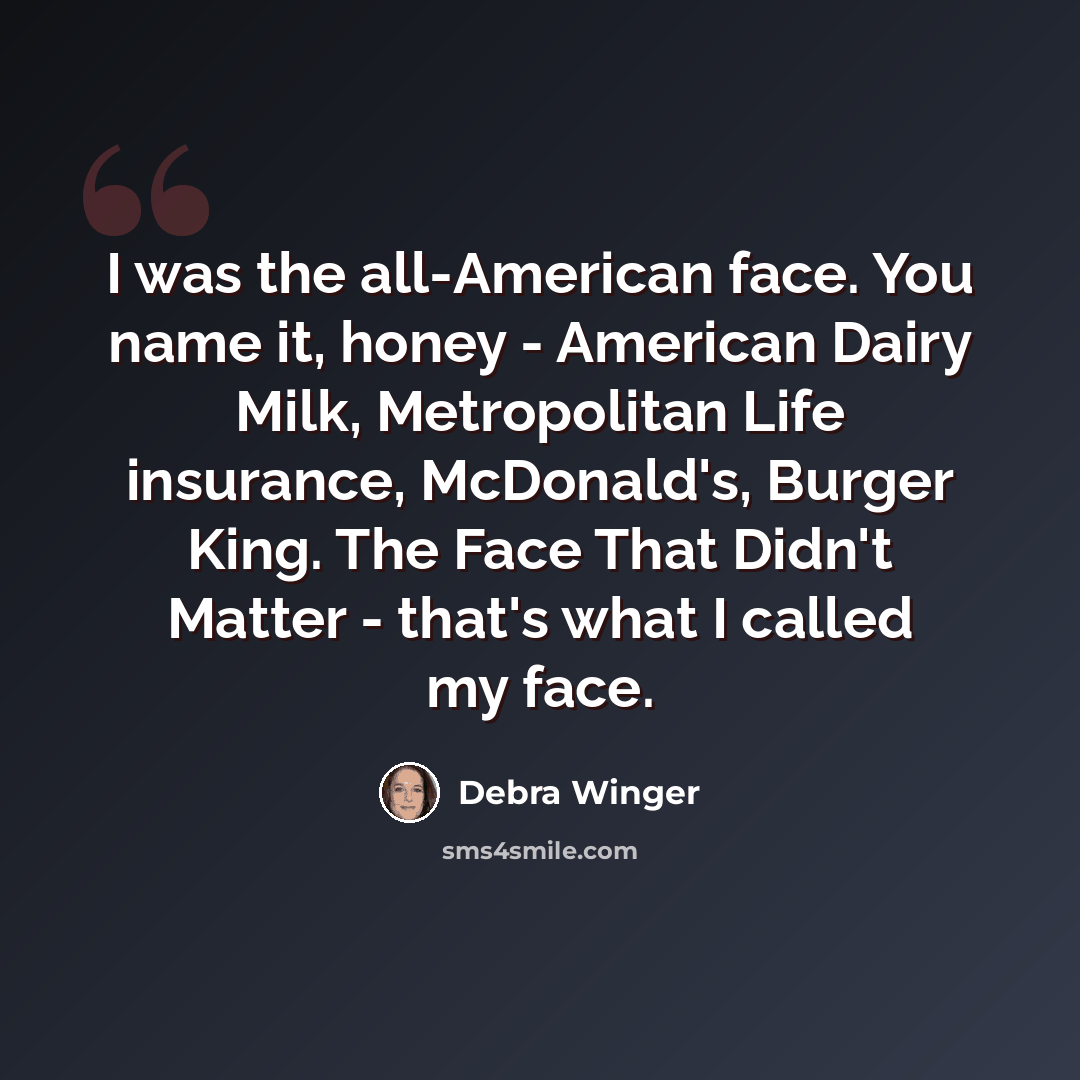 “I was the all-American face. You name it, honey - American Dairy Milk, Metropolitan Life insurance, McDonald's, Burger King. The Face That Didn't Matter - that's what I called my face.” quote by Debra Winger
